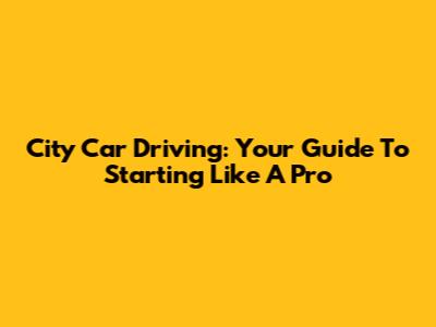 City Car Driving: Your Guide To Starting Like A Pro
