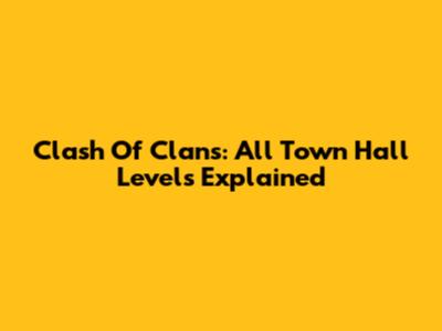 Clash Of Clans: All Town Hall Levels Explained