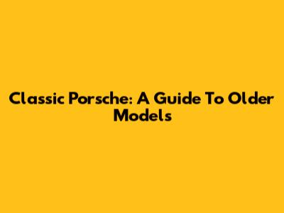 Classic Porsche: A Guide To Older Models