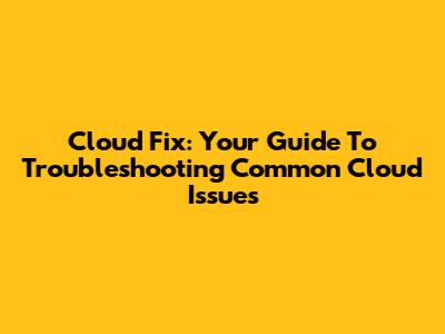Cloud Fix: Your Guide To Troubleshooting Common Cloud Issues