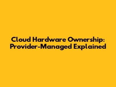 Cloud Hardware Ownership: Provider-Managed Explained
