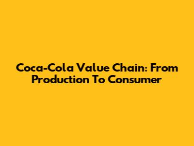 Coca-Cola Value Chain: From Production To Consumer