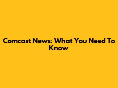 Comcast News: What You Need To Know