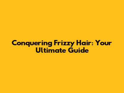 Conquering Frizzy Hair: Your Ultimate Guide