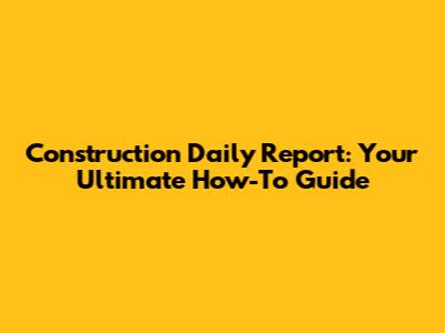 Construction Daily Report: Your Ultimate How-To Guide