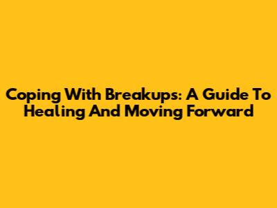 Coping With Breakups: A Guide To Healing And Moving Forward