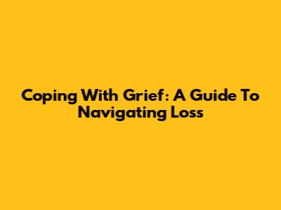 Coping With Grief: A Guide To Navigating Loss