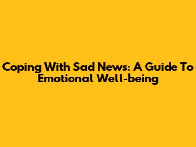 Coping With Sad News: A Guide To Emotional Well-being