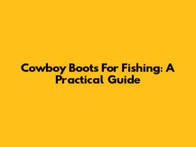 Cowboy Boots For Fishing: A Practical Guide