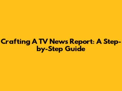 Crafting A TV News Report: A Step-by-Step Guide