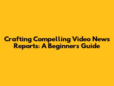 Crafting Compelling Video News Reports: A Beginner's Guide