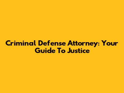 Criminal Defense Attorney: Your Guide To Justice