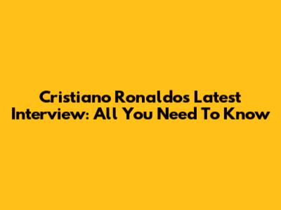 Cristiano Ronaldo's Latest Interview: All You Need To Know