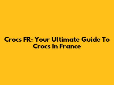 Crocs FR: Your Ultimate Guide To Crocs In France