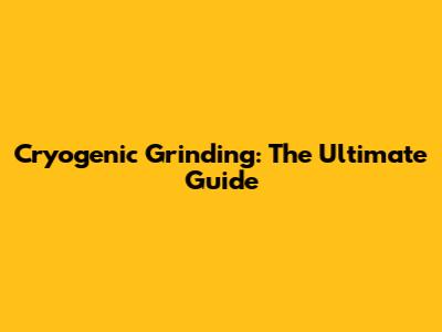 Cryogenic Grinding: The Ultimate Guide