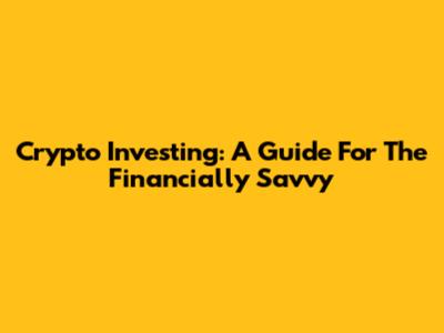 Crypto Investing: A Guide For The Financially Savvy