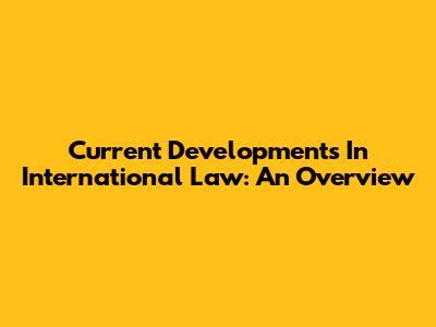 Current Developments In International Law: An Overview