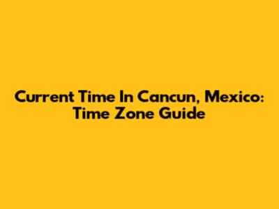 Current Time In Cancun, Mexico: Time Zone Guide