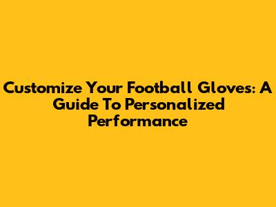 Customize Your Football Gloves: A Guide To Personalized Performance