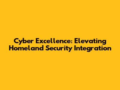 Cyber Excellence: Elevating Homeland Security Integration