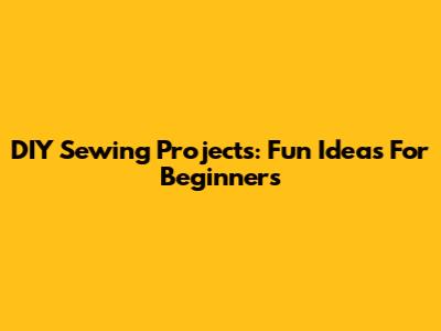 DIY Sewing Projects: Fun Ideas For Beginners