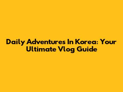 Daily Adventures In Korea: Your Ultimate Vlog Guide
