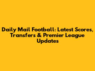Daily Mail Football: Latest Scores, Transfers & Premier League Updates