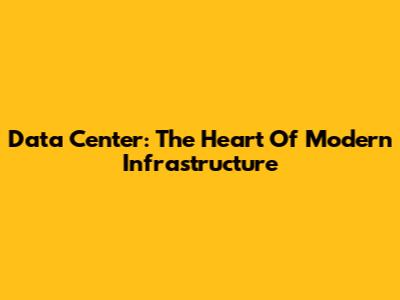 Data Center: The Heart Of Modern Infrastructure