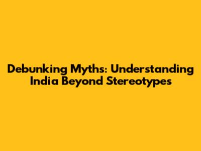 Debunking Myths: Understanding India Beyond Stereotypes