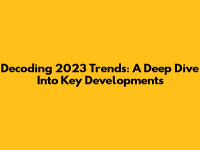 Decoding 2023 Trends: A Deep Dive Into Key Developments