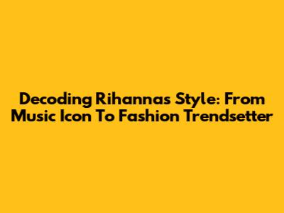 Decoding Rihanna's Style: From Music Icon To Fashion Trendsetter