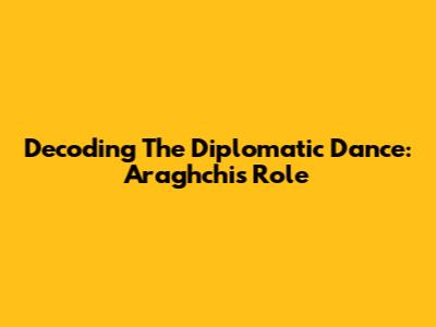 Decoding The Diplomatic Dance: Araghchi's Role