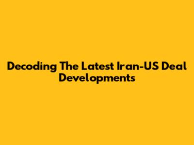 Decoding The Latest Iran-US Deal Developments