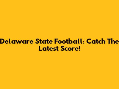 Delaware State Football: Catch The Latest Score!