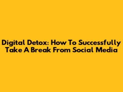 Digital Detox: How To Successfully Take A Break From Social Media