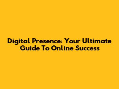 Digital Presence: Your Ultimate Guide To Online Success