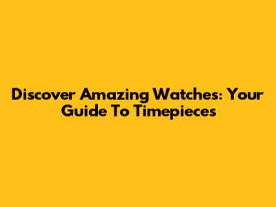 Discover Amazing Watches: Your Guide To Timepieces