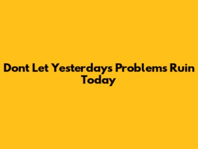 Don't Let Yesterday's Problems Ruin Today