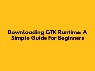 Downloading GTK Runtime: A Simple Guide For Beginners