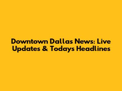 Downtown Dallas News: Live Updates & Today's Headlines