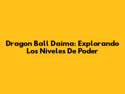 Dragon Ball Daima: Explorando Los Niveles De Poder