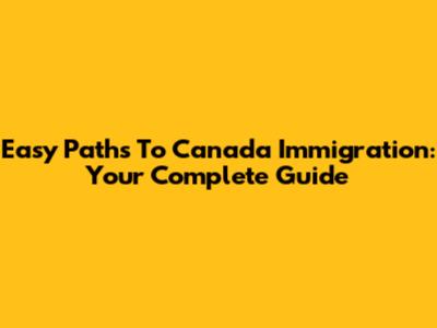 Easy Paths To Canada Immigration: Your Complete Guide