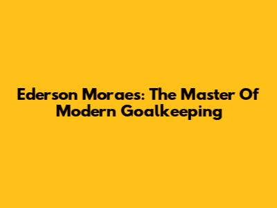Ederson Moraes: The Master Of Modern Goalkeeping