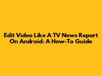 Edit Video Like A TV News Report On Android: A How-To Guide