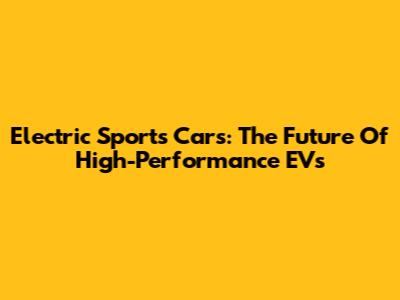 Electric Sports Cars: The Future Of High-Performance EVs