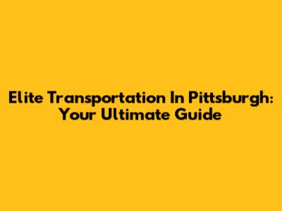 Elite Transportation In Pittsburgh: Your Ultimate Guide