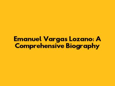 Emanuel Vargas Lozano: A Comprehensive Biography