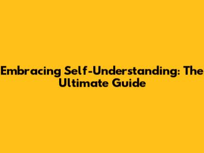 Embracing Self-Understanding: The Ultimate Guide