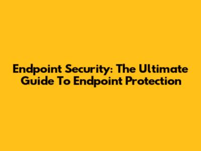 Endpoint Security: The Ultimate Guide To Endpoint Protection