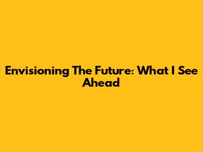 Envisioning The Future: What I See Ahead